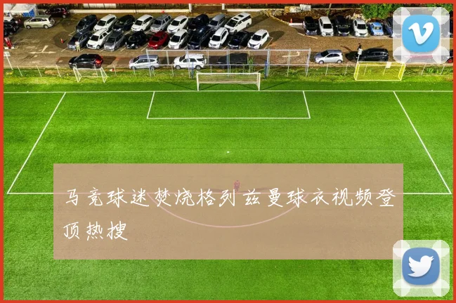 马竞球迷焚烧格列兹曼球衣视频登顶热搜